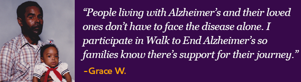 People living with Alzheimer's and their loved ones don't have to face the disease alone. I participate in Walk to End Alzheimer's so families know there's support for their journey. - Grace W.